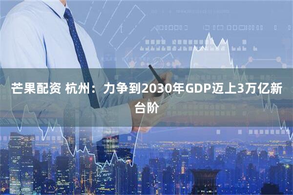 芒果配资 杭州：力争到2030年GDP迈上3万亿新台阶