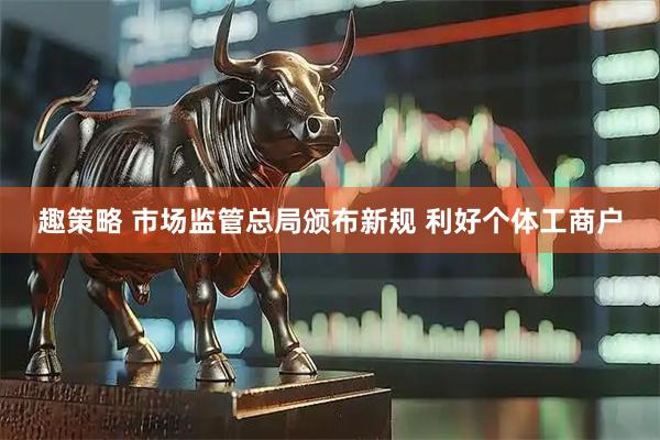 趣策略 市场监管总局颁布新规 利好个体工商户