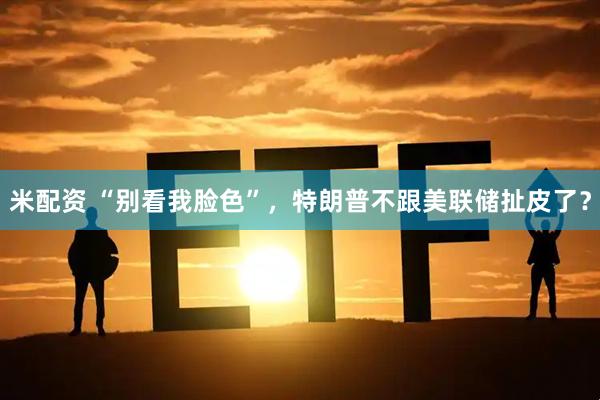 米配资 “别看我脸色”，特朗普不跟美联储扯皮了？