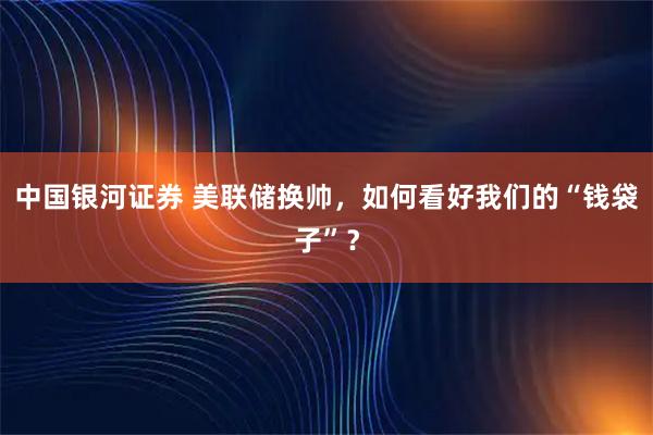 中国银河证券 美联储换帅，如何看好我们的“钱袋子”？