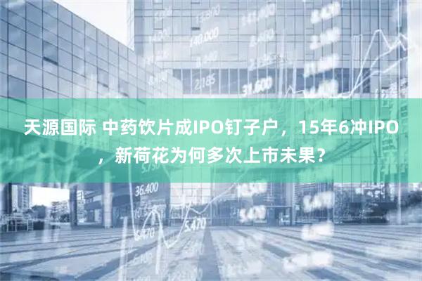 天源国际 中药饮片成IPO钉子户，15年6冲IPO，新荷花为何多次上市未果？