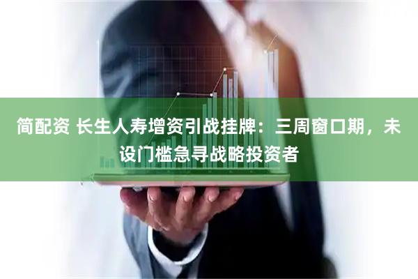 简配资 长生人寿增资引战挂牌：三周窗口期，未设门槛急寻战略投资者