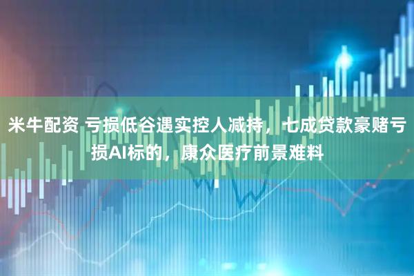 米牛配资 亏损低谷遇实控人减持，七成贷款豪赌亏损AI标的，康众医疗前景难料