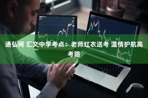 通弘网 汇文中学考点：老师红衣送考 温情护航高考路