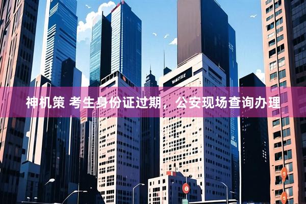 神机策 考生身份证过期，公安现场查询办理