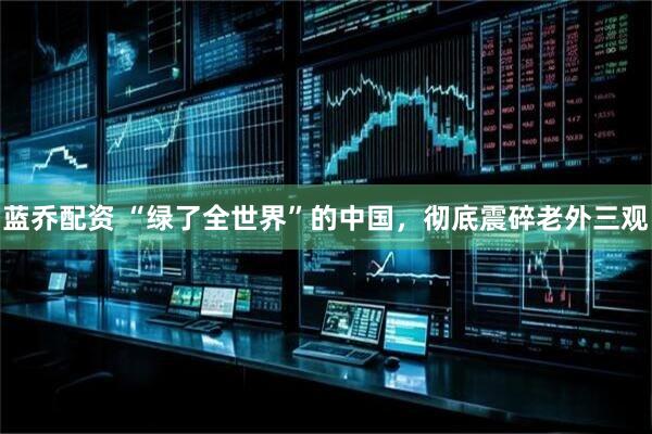 蓝乔配资 “绿了全世界”的中国，彻底震碎老外三观