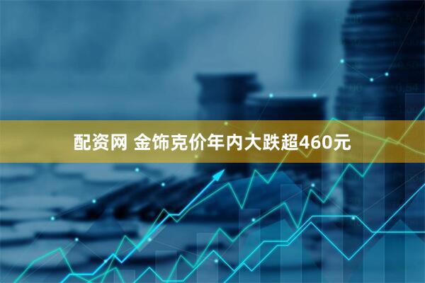 配资网 金饰克价年内大跌超460元