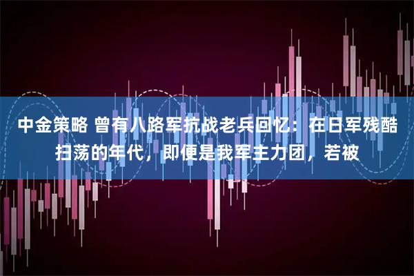 中金策略 曾有八路军抗战老兵回忆：在日军残酷扫荡的年代，即便是我军主力团，若被