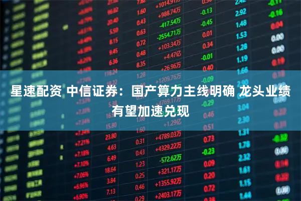 星速配资 中信证券：国产算力主线明确 龙头业绩有望加速兑现