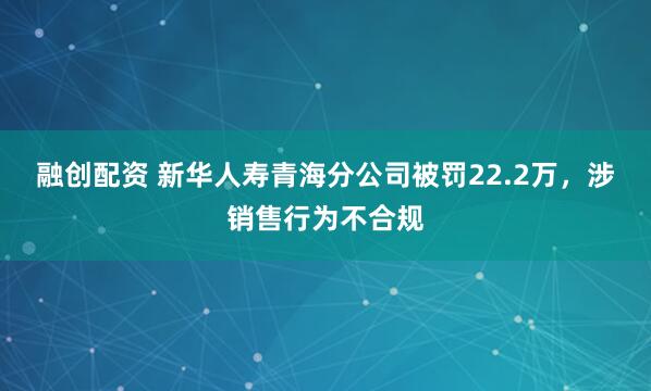 融创配资 新华人寿青海分公司被罚22.2万，涉销售行为不合规